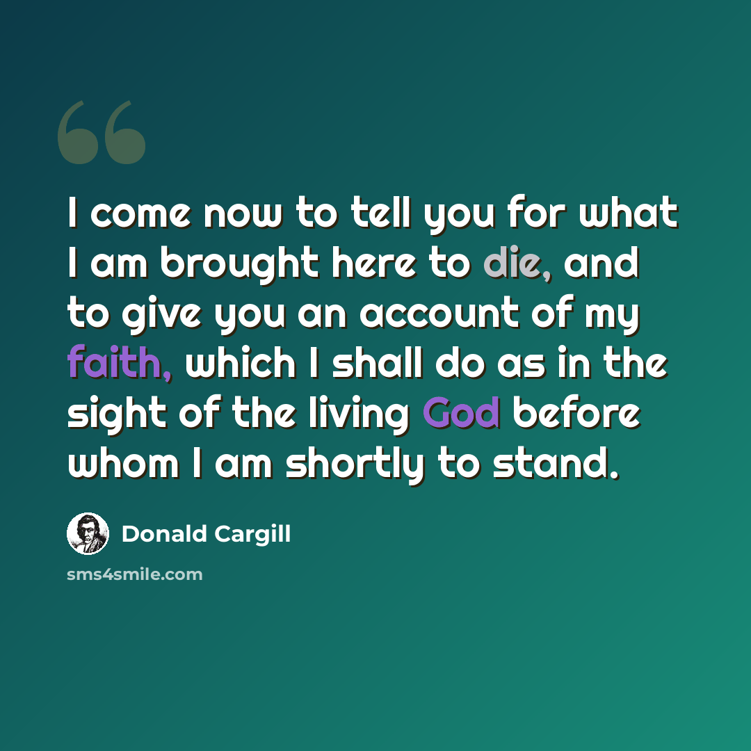 “I come now to tell you for what I am brought here to die, and to give you an account of my faith, which I shall do as in the sight of the living God before whom I am shortly to stand.” quote by Donald Cargill