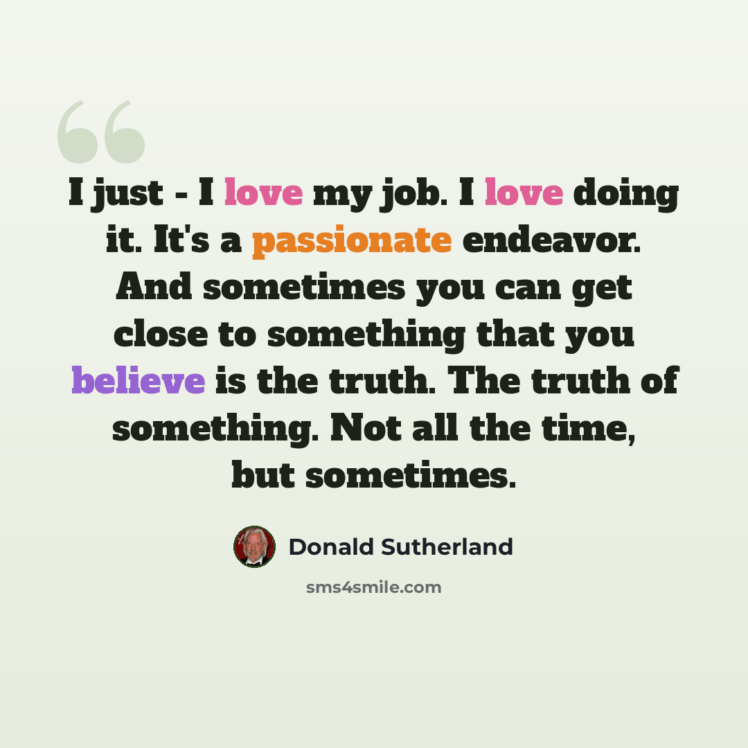 “I just - I love my job. I love doing it. It's a passionate endeavor. And sometimes you can get close to something that you believe is the truth. The truth of something. Not all the time, but sometimes.” quote by Donald Sutherland