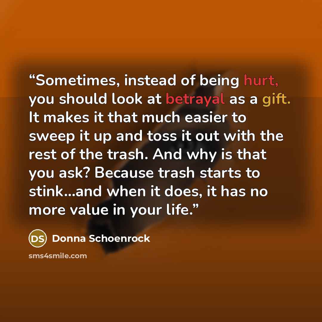 “Sometimes, instead of being hurt, you should look at betrayal as a gift. It makes it that much easier to sweep it up and toss it out with the rest of the trash. And why is that you ask? Because trash starts to stink...and when it does, it has no more value in your life.” quote by Donna Schoenrock
