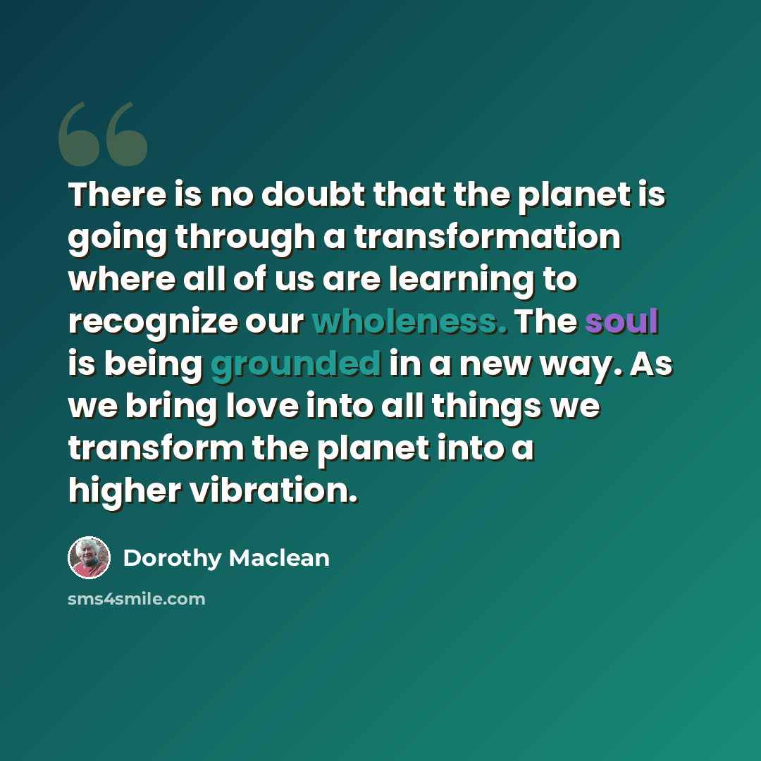 “There is no doubt that the planet is going through a transformation where all of us are learning to recognize our wholeness. The soul is being grounded in a new way. As we bring love into all things we transform the planet into a higher vibration.” quote by Dorothy Maclean