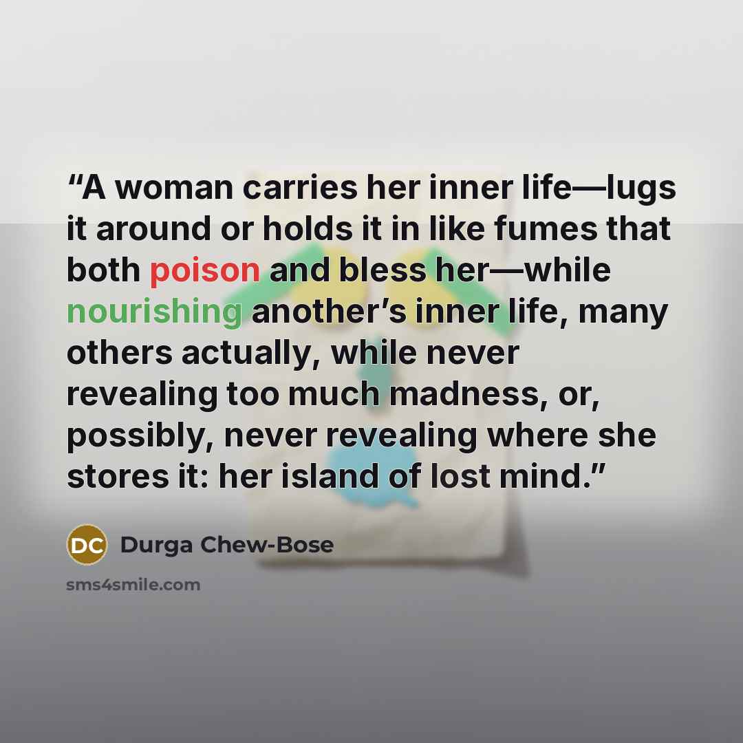 “A woman carries her inner life—lugs it around or holds it in like fumes that both poison and bless her—while nourishing another’s inner life, many others actually, while never revealing too much madness, or, possibly, never revealing where she stores it: her island of lost mind.” quote by Durga Chew-Bose