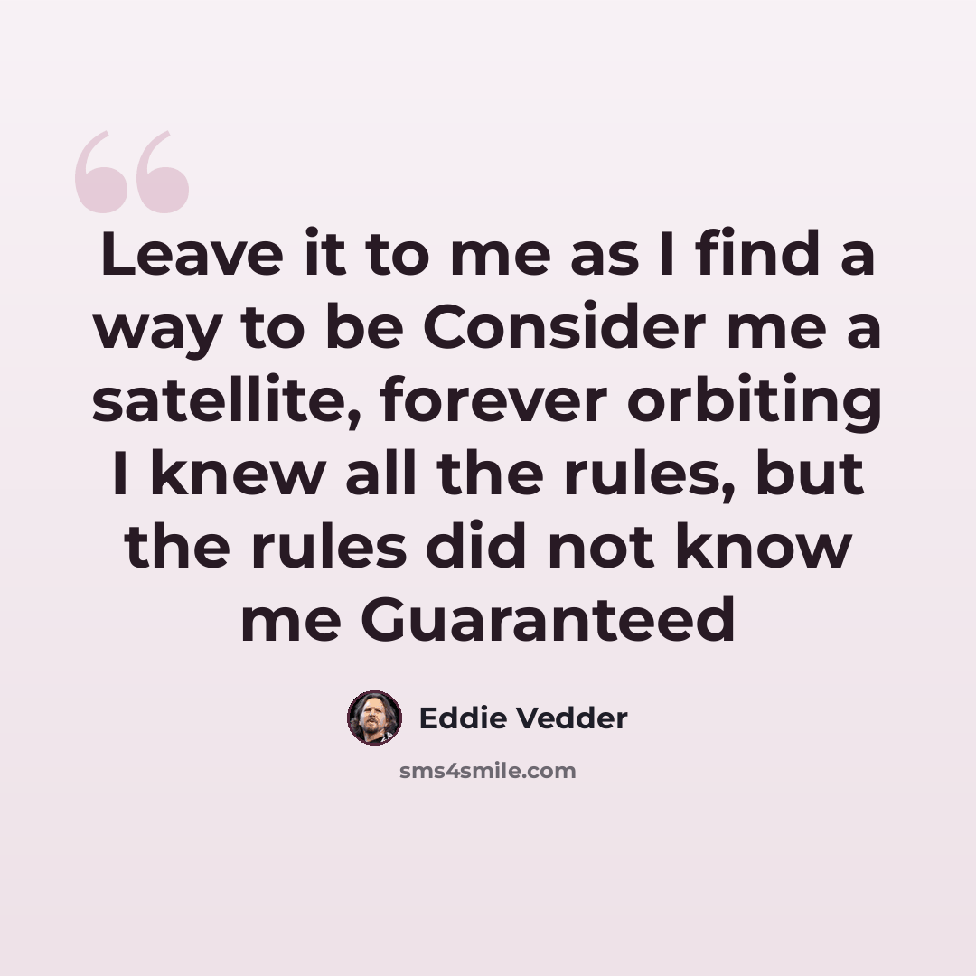 “Leave it to me as I find a way to be Consider me a satellite, forever orbiting I knew all the rules, but the rules did not know me Guaranteed” quote by Eddie Vedder