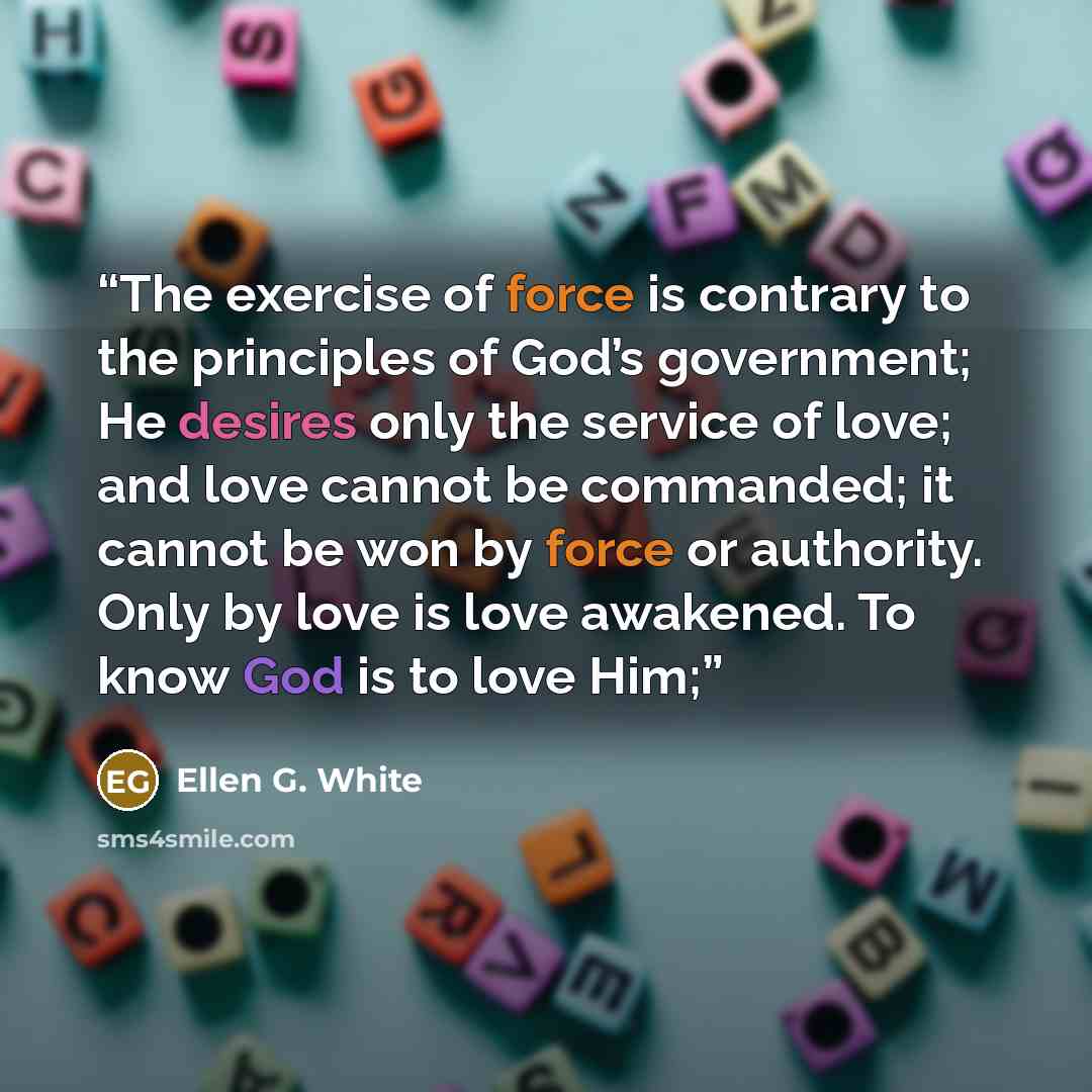 “The exercise of force is contrary to the principles of God’s government; He desires only the service of love; and love cannot be commanded; it cannot be won by force or authority. Only by love is love awakened. To know God is to love Him;” quote by Ellen G. White
