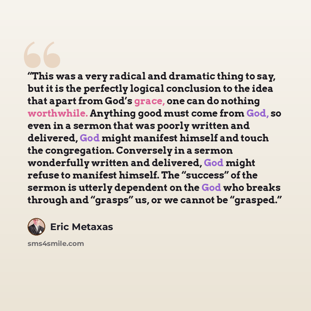 “This was a very radical and dramatic thing to say, but it is the perfectly logical conclusion to the idea that apart from God’s grace, one can do nothing worthwhile. Anything good must come from God, so even in a sermon that was poorly written and delivered, God might manifest himself and touch…” quote by Eric Metaxas