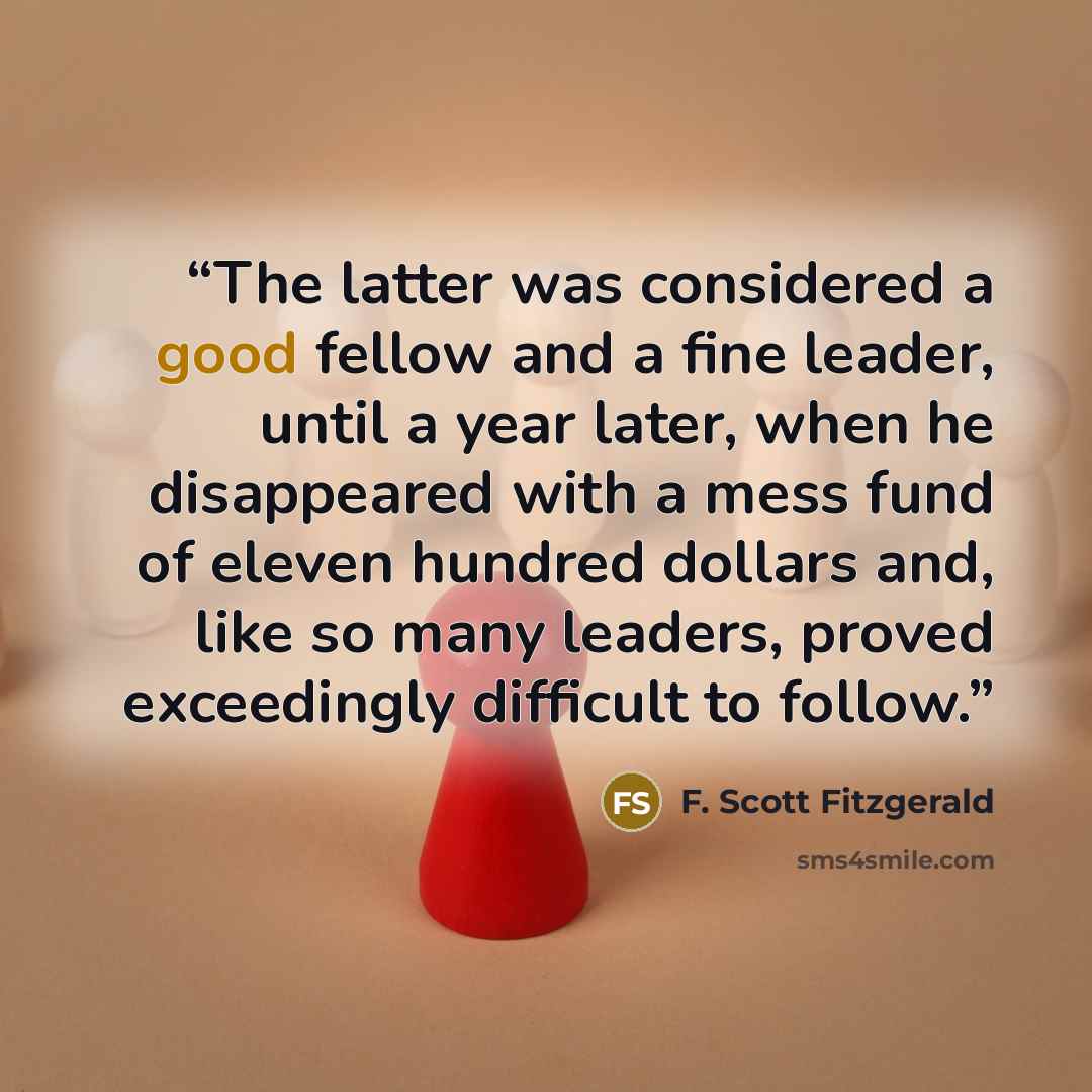 “The latter was considered a good fellow and a fine leader, until a year later, when he disappeared with a mess fund of eleven hundred dollars and, like so many leaders, proved exceedingly difficult to follow.” quote by F. Scott Fitzgerald