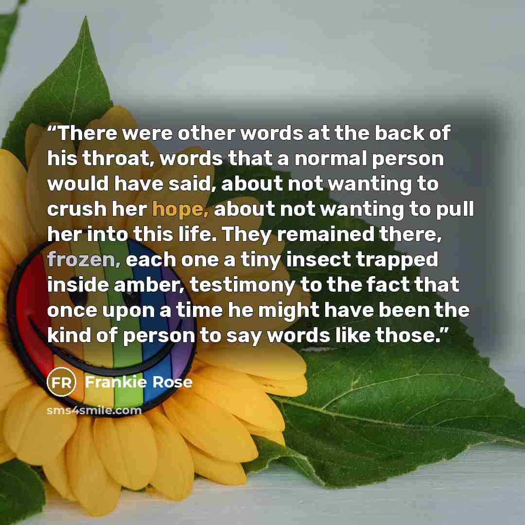 “There were other words at the back of his throat, words that a normal person would have said, about not wanting to crush her hope, about not wanting to pull her into this life. They remained there, frozen, each one a tiny insect trapped inside amber, testimony to the fact that once upon a time he…” quote by Frankie Rose