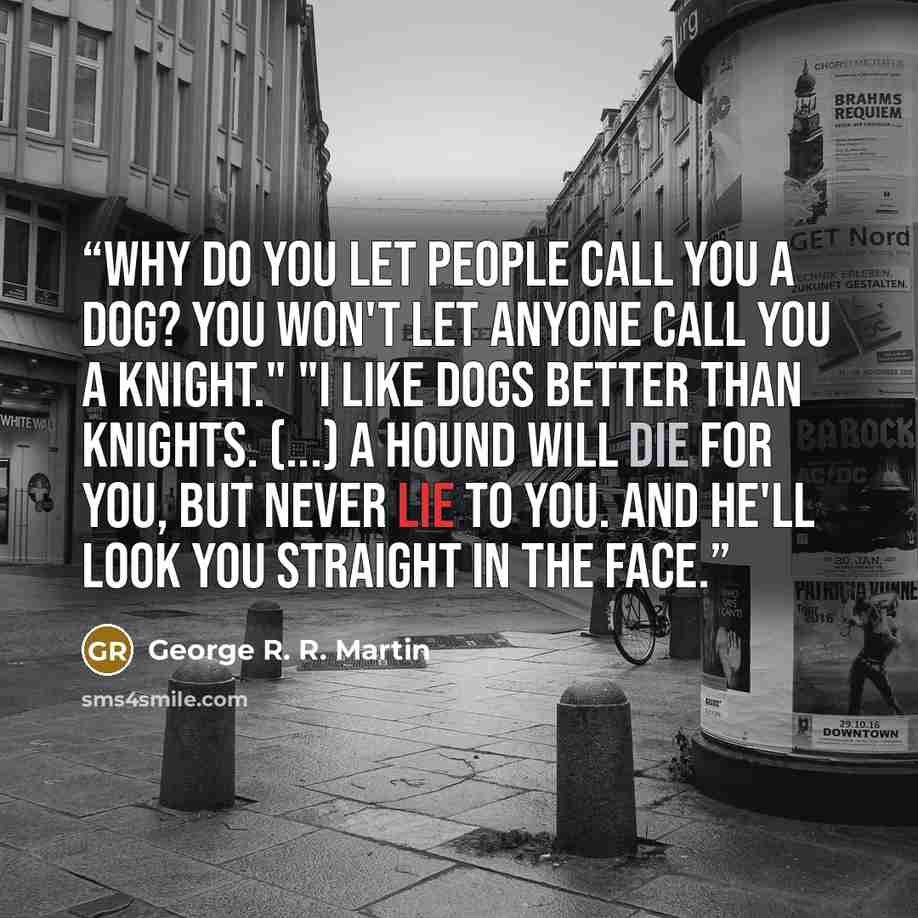“Why do you let people call you a dog? You won't let anyone call you a knight." "I like dogs better than knights. (...) A hound will die for you, but never lie to you. And he'll look you straight in the face.” quote by George R. R. Martin