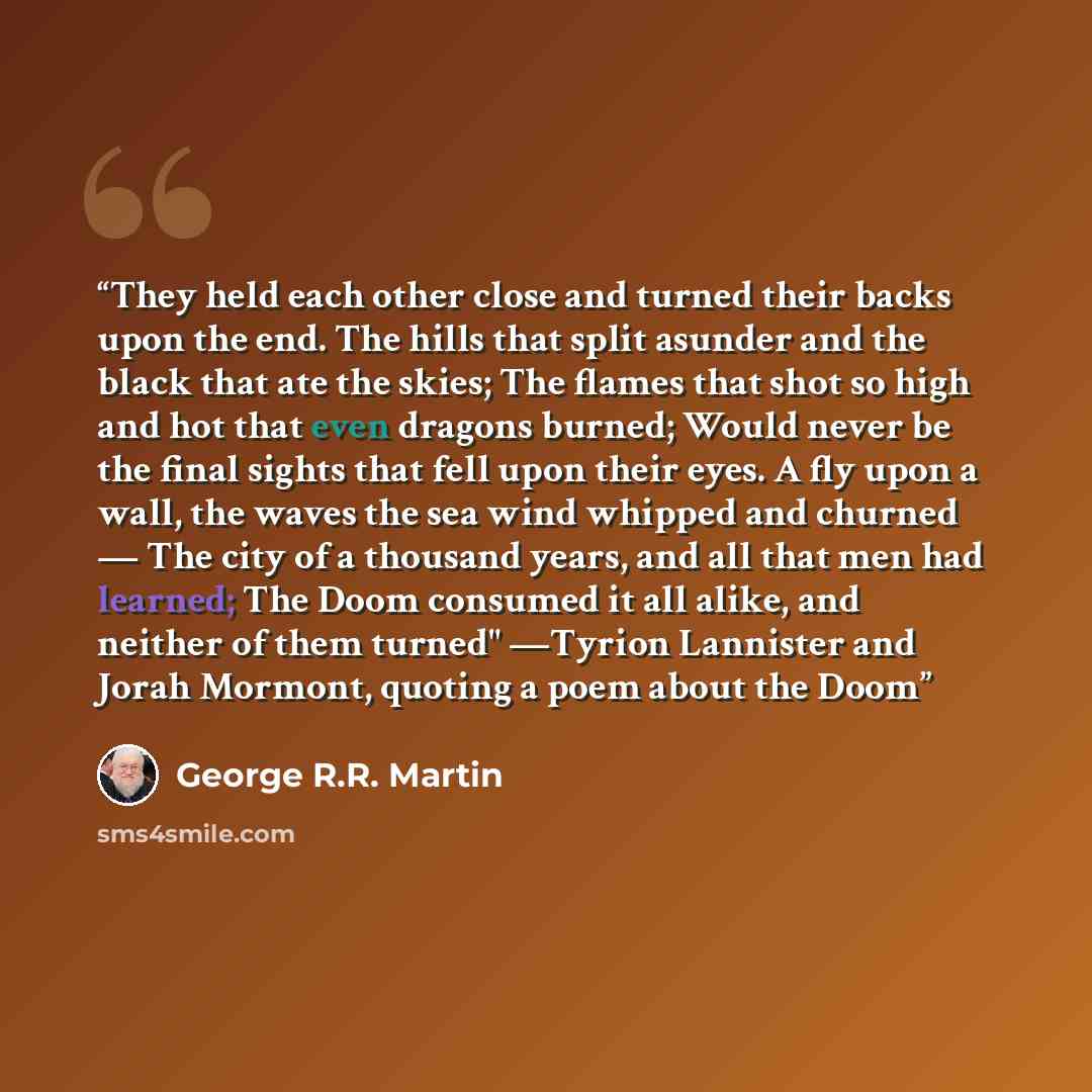 “They held each other close and turned their backs upon the end. The hills that split asunder and the black that ate the skies; The flames that shot so high and hot that even dragons burned; Would never be the final sights that fell upon their eyes. A fly upon a wall, the waves the sea wind whipped…” quote by George R.R. Martin