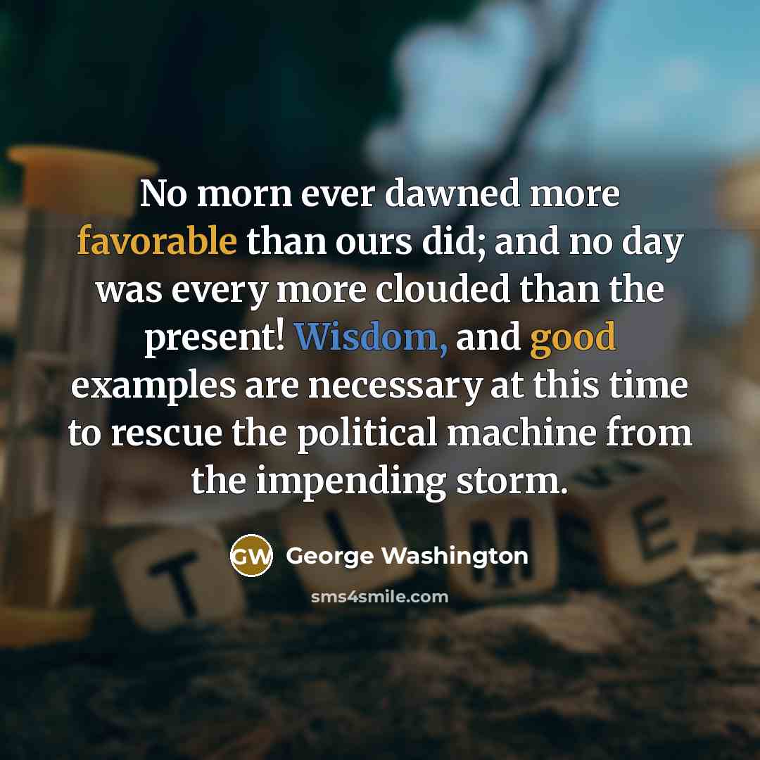 “No morn ever dawned more favorable than ours did; and no day was every more clouded than the present! Wisdom, and good examples are necessary at this time to rescue the political machine from the impending storm.” quote by George Washington