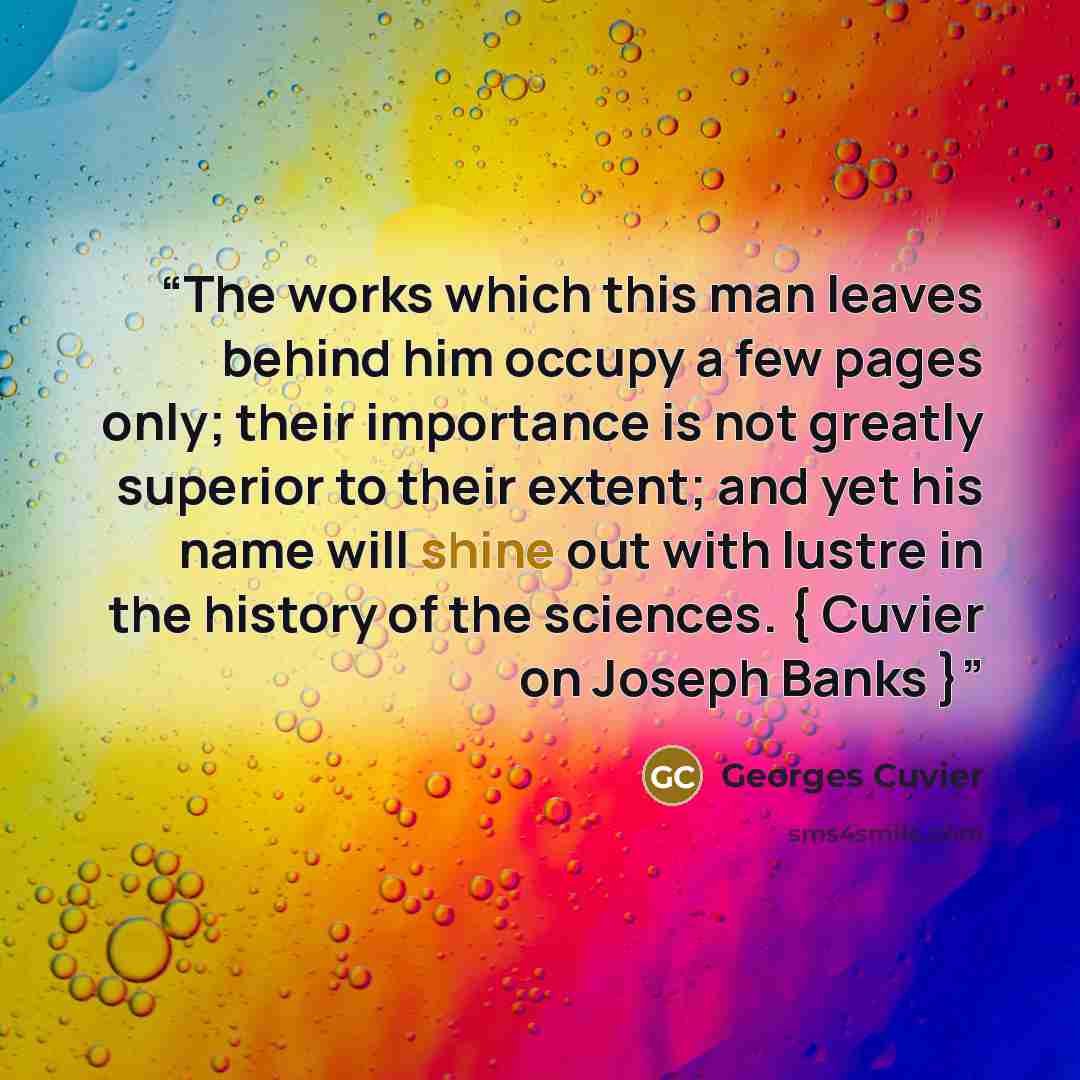 “The works which this man leaves behind him occupy a few pages only; their importance is not greatly superior to their extent; and yet his name will shine out with lustre in the history of the sciences. { Cuvier on Joseph Banks }” quote by Georges Cuvier