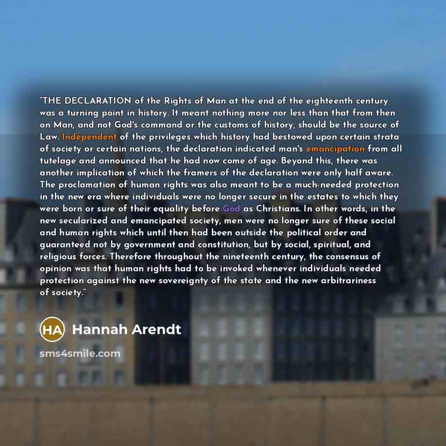 “THE DECLARATION of the Rights of Man at the end of the eighteenth century was a turning point in history. It meant nothing more nor less than that from then on Man, and not God's command or the customs of history, should be the source of Law. Independent of the privileges which history had…” quote by Hannah Arendt