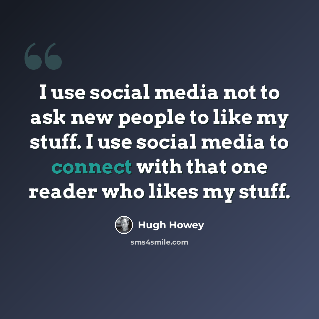 “I use social media not to ask new people to like my stuff. I use social media to connect with that one reader who likes my stuff.” quote by Hugh Howey