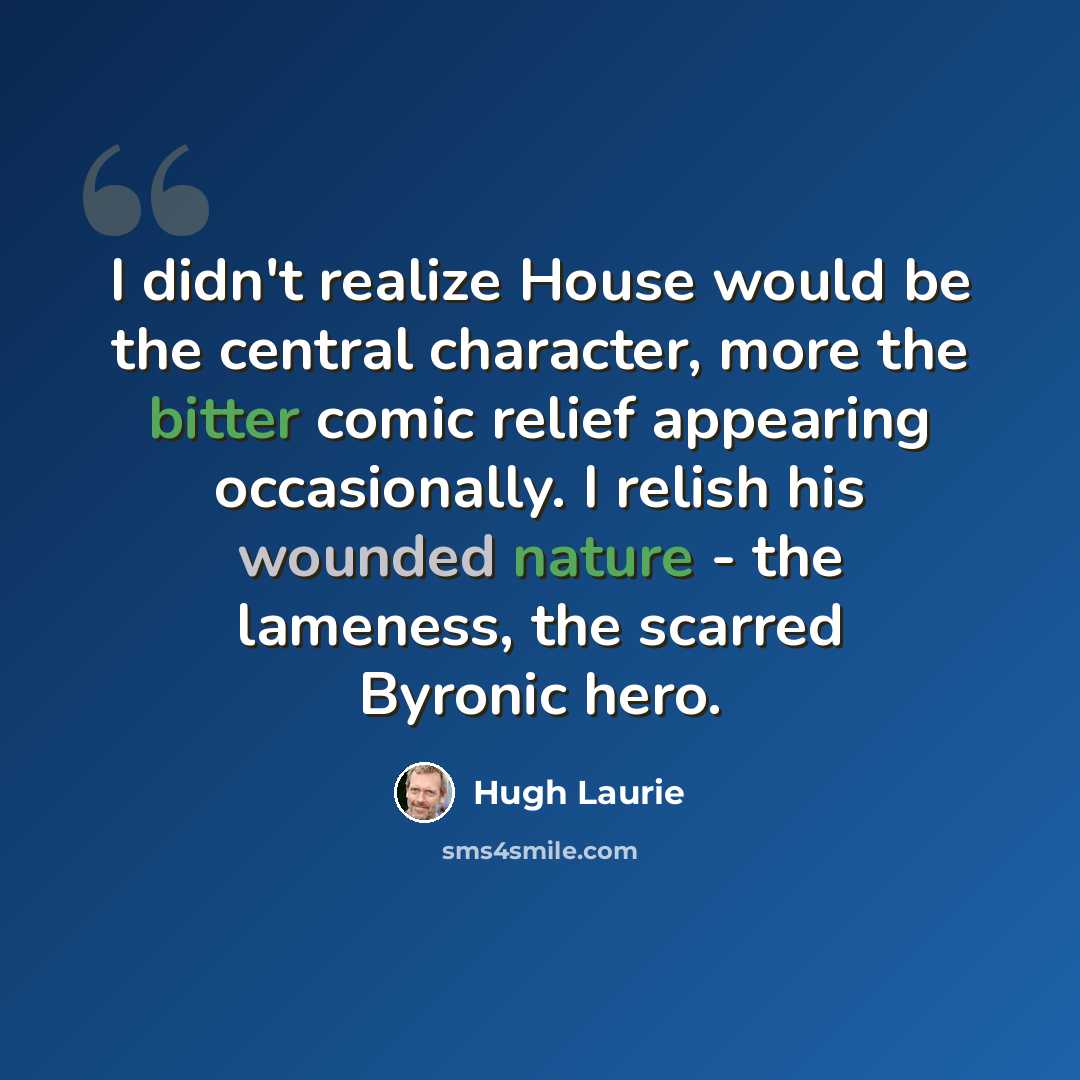“I didn't realize House would be the central character, more the bitter comic relief appearing occasionally. I relish his wounded nature - the lameness, the scarred Byronic hero.” quote by Hugh Laurie