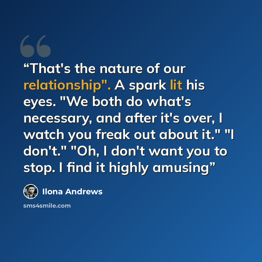 “That's the nature of our relationship". A spark lit his eyes. "We both do what's necessary, and after it's over, I watch you freak out about it." "I don't." "Oh, I don't want you to stop. I find it highly amusing” quote by Ilona Andrews