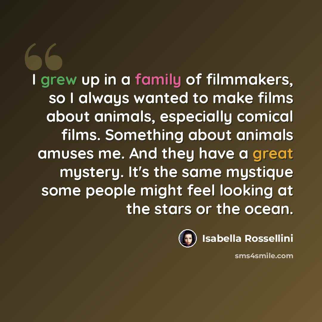 “I grew up in a family of filmmakers, so I always wanted to make films about animals, especially comical films. Something about animals amuses me. And they have a great mystery. It's the same mystique some people might feel looking at the stars or the ocean.” quote by Isabella Rossellini