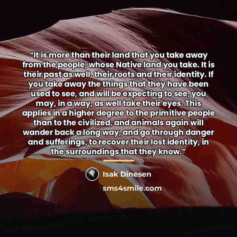 “It is more than their land that you take away from the people, whose Native land you take. It is their past as well, their roots and their identity. If you take away the things that they have been used to see, and will be expecting to see, you may, in a way, as well take their eyes. This applies…” quote by Isak Dinesen