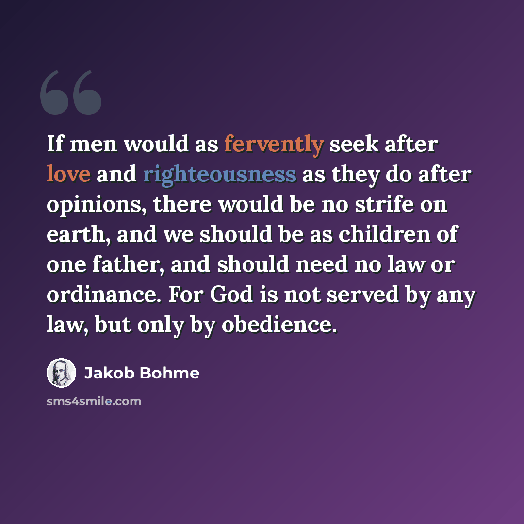 “If men would as fervently seek after love and righteousness as they do after opinions, there would be no strife on earth, and we should be as children of one father, and should need no law or ordinance. For God is not served by any law, but only by obedience.” quote by Jakob Bohme