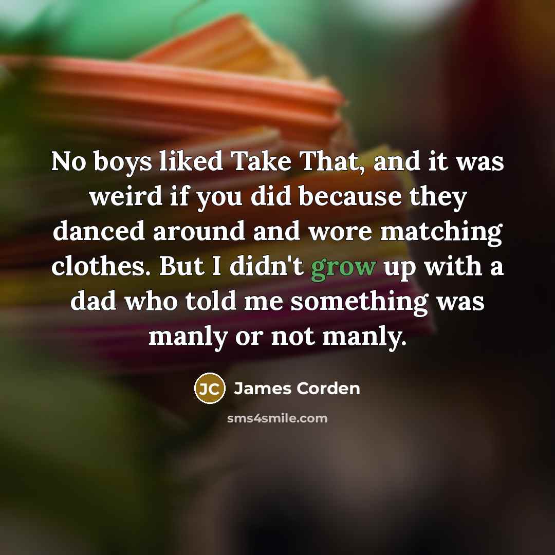 “No boys liked Take That, and it was weird if you did because they danced around and wore matching clothes. But I didn't grow up with a dad who told me something was manly or not manly.” quote by James Corden