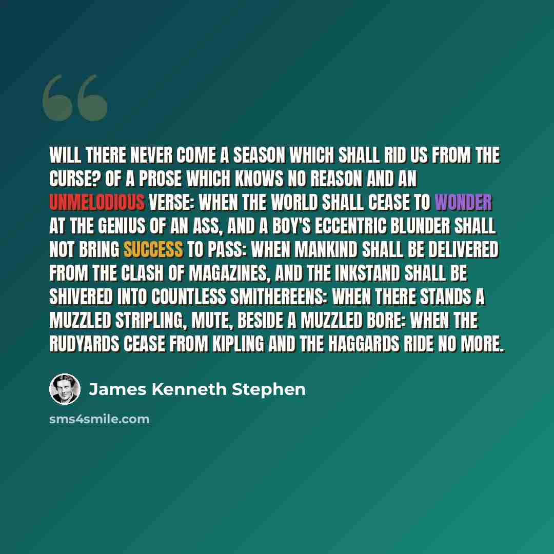 “Will there never come a season Which shall rid us from the curse? Of a prose which knows no reason And an unmelodious verse: When the world shall cease to wonder At the genius of an Ass, And a boy's eccentric blunder Shall not bring success to pass: When mankind shall be delivered From the clash…” quote by James Kenneth Stephen