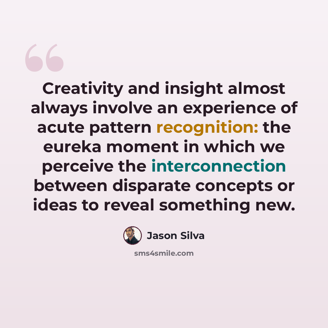 “Creativity and insight almost always involve an experience of acute pattern recognition: the eureka moment in which we perceive the interconnection between disparate concepts or ideas to reveal something new.” quote by Jason Silva