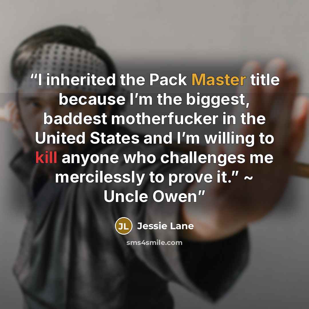 “I inherited the Pack Master title because I’m the biggest, baddest motherfucker in the United States and I’m willing to kill anyone who challenges me mercilessly to prove it.” ~ Uncle Owen” quote by Jessie Lane