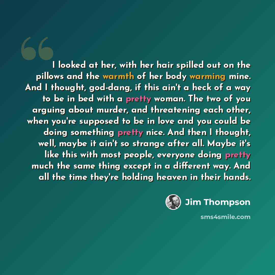 “I looked at her, with her hair spilled out on the pillows and the warmth of her body warming mine. And I thought, god-dang, if this ain't a heck of a way to be in bed with a pretty woman. The two of you arguing about murder, and threatening each other, when you're supposed to be in love and you…” quote by Jim Thompson