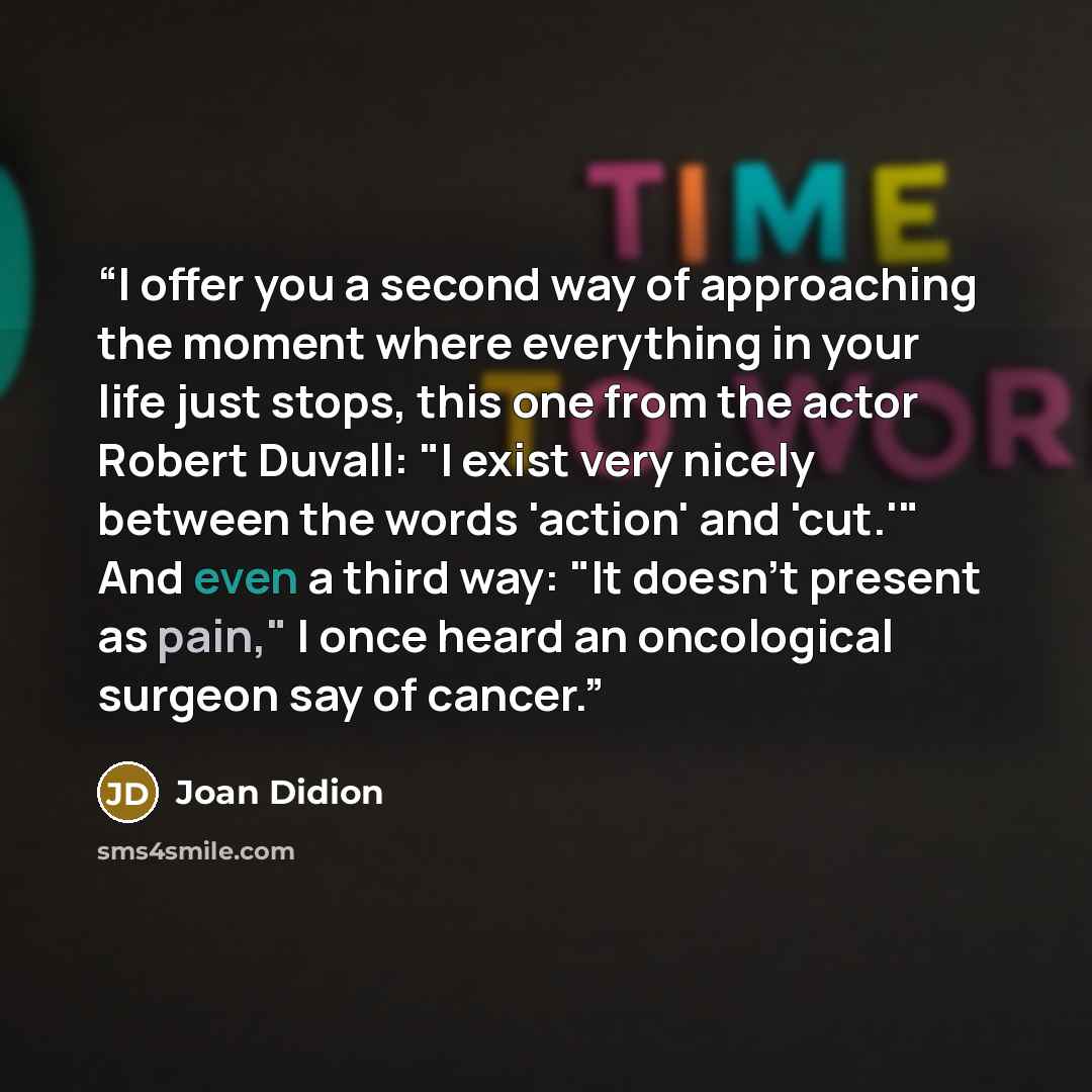 “I offer you a second way of approaching the moment where everything in your life just stops, this one from the actor Robert Duvall: "I exist very nicely between the words 'action' and 'cut.'" And even a third way: "It doesn't present as pain," I once heard an oncological surgeon say of cancer.” quote by Joan Didion