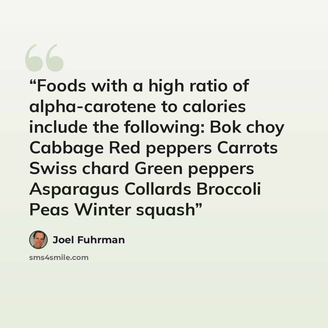 “Foods with a high ratio of alpha-carotene to calories include the following: Bok choy Cabbage Red peppers Carrots Swiss chard Green peppers Asparagus Collards Broccoli Peas Winter squash” quote by Joel Fuhrman