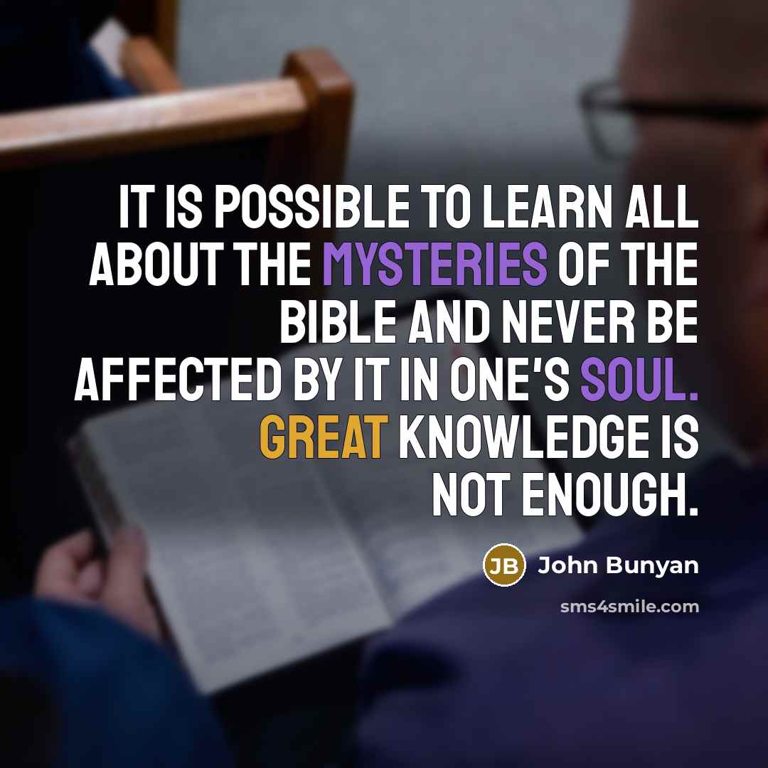 “It is possible to learn all about the mysteries of the Bible and never be affected by it in one's soul. Great knowledge is not enough.” quote by John Bunyan