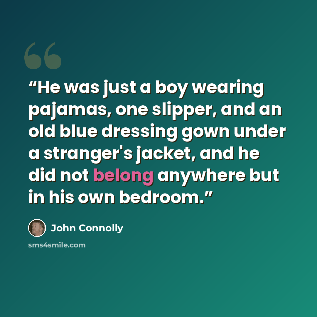 “He was just a boy wearing pajamas, one slipper, and an old blue dressing gown under a stranger's jacket, and he did not belong anywhere but in his own bedroom.” quote by John Connolly