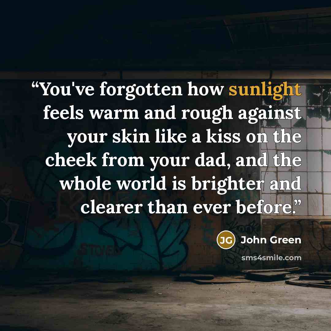 “You've forgotten how sunlight feels warm and rough against your skin like a kiss on the cheek from your dad, and the whole world is brighter and clearer than ever before.” quote by John Green