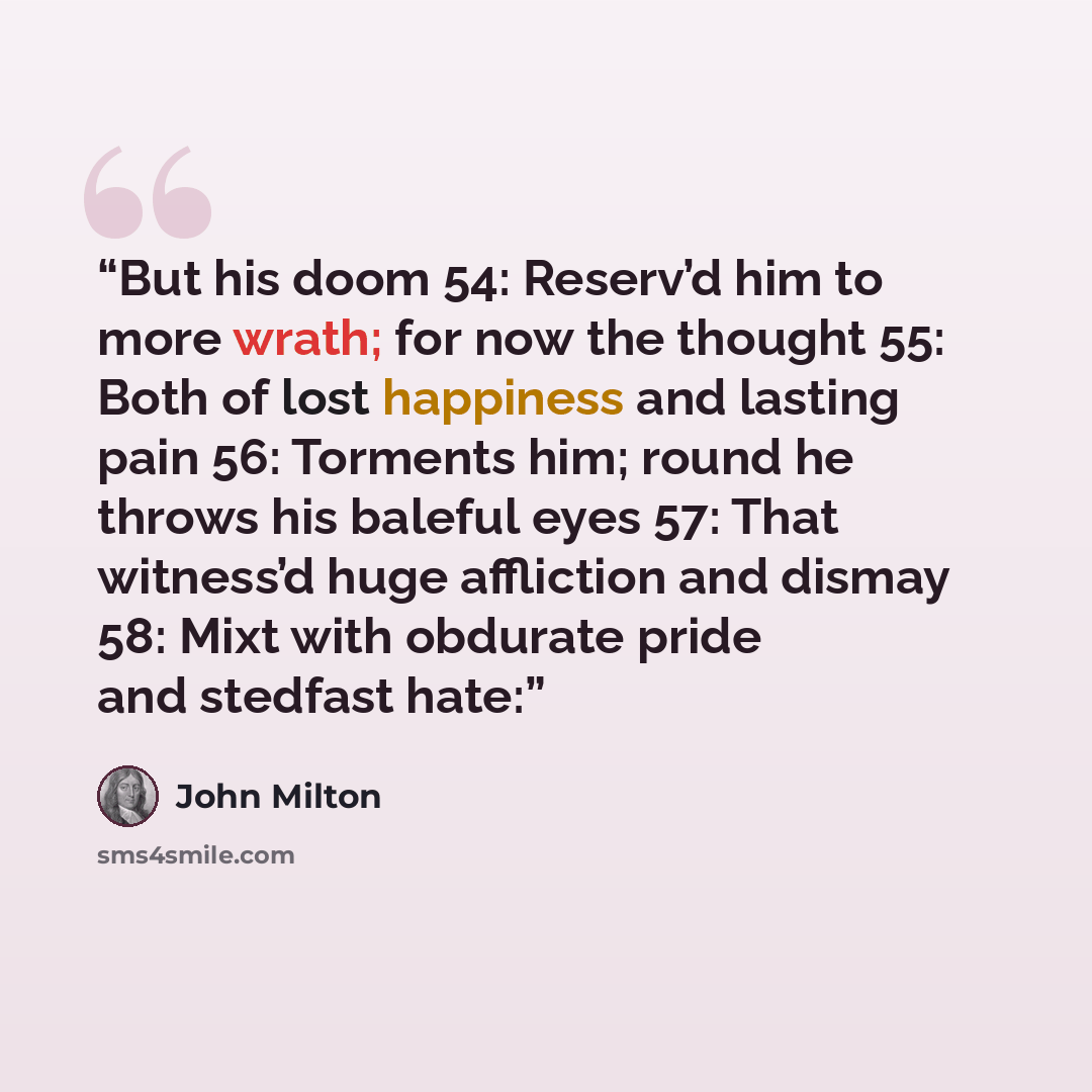 “But his doom 54: Reserv’d him to more wrath; for now the thought 55: Both of lost happiness and lasting pain 56: Torments him; round he throws his baleful eyes 57: That witness’d huge affliction and dismay 58: Mixt with obdurate pride and stedfast hate:” quote by John Milton