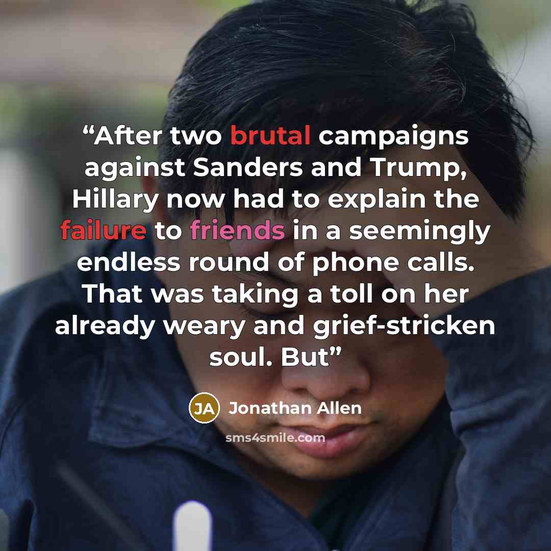 “After two brutal campaigns against Sanders and Trump, Hillary now had to explain the failure to friends in a seemingly endless round of phone calls. That was taking a toll on her already weary and grief-stricken soul. But” quote by Jonathan Allen