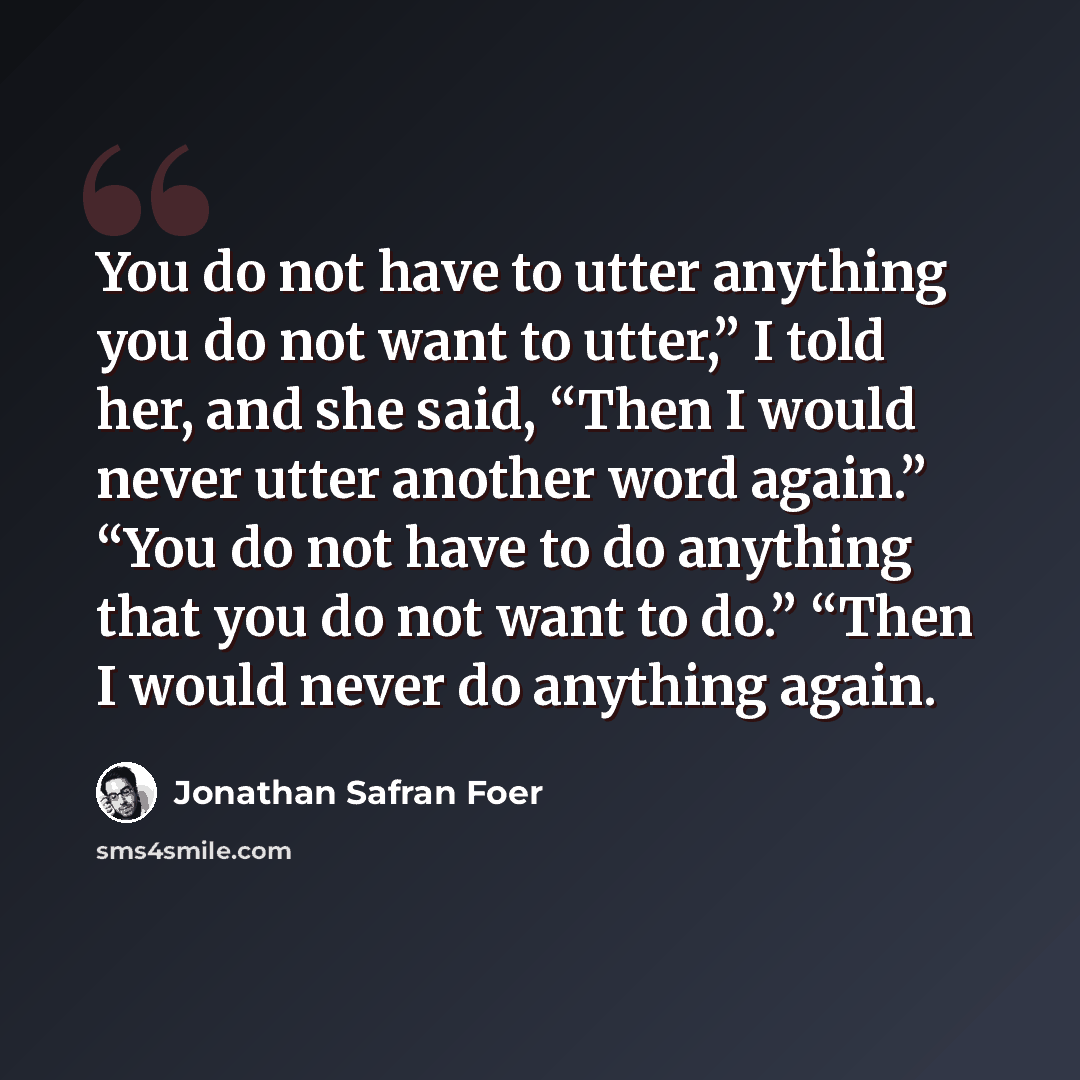 “You do not have to utter anything you do not want to utter,” I told her, and she said, “Then I would never utter another word again.” “You do not have to do anything that you do not want to do.” “Then I would never do anything again.” quote by Jonathan Safran Foer