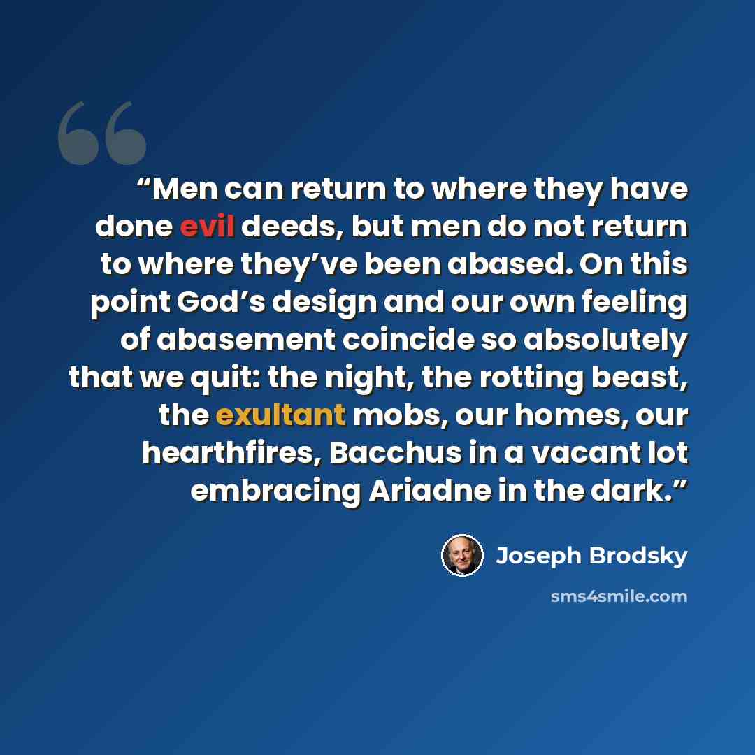 “Men can return to where they have done evil deeds, but men do not return to where they’ve been abased. On this point God’s design and our own feeling of abasement coincide so absolutely that we quit: the night, the rotting beast, the exultant mobs, our homes, our hearthfires, Bacchus in a vacant…” quote by Joseph Brodsky