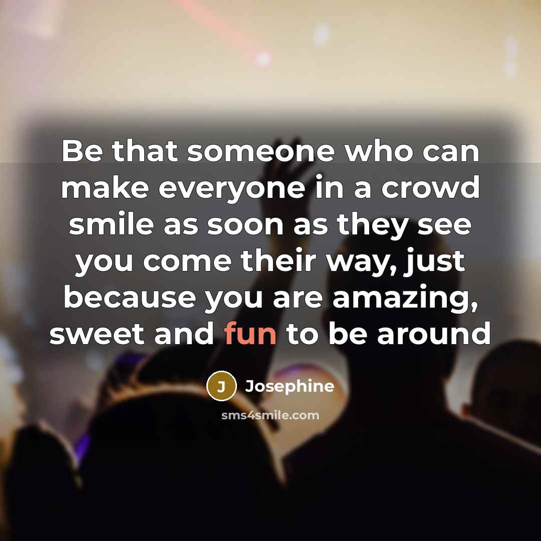 “Be that someone who can make everyone in a crowd smile as soon as they see you come their way, just because you are amazing, sweet and fun to be around” quote by Josephine