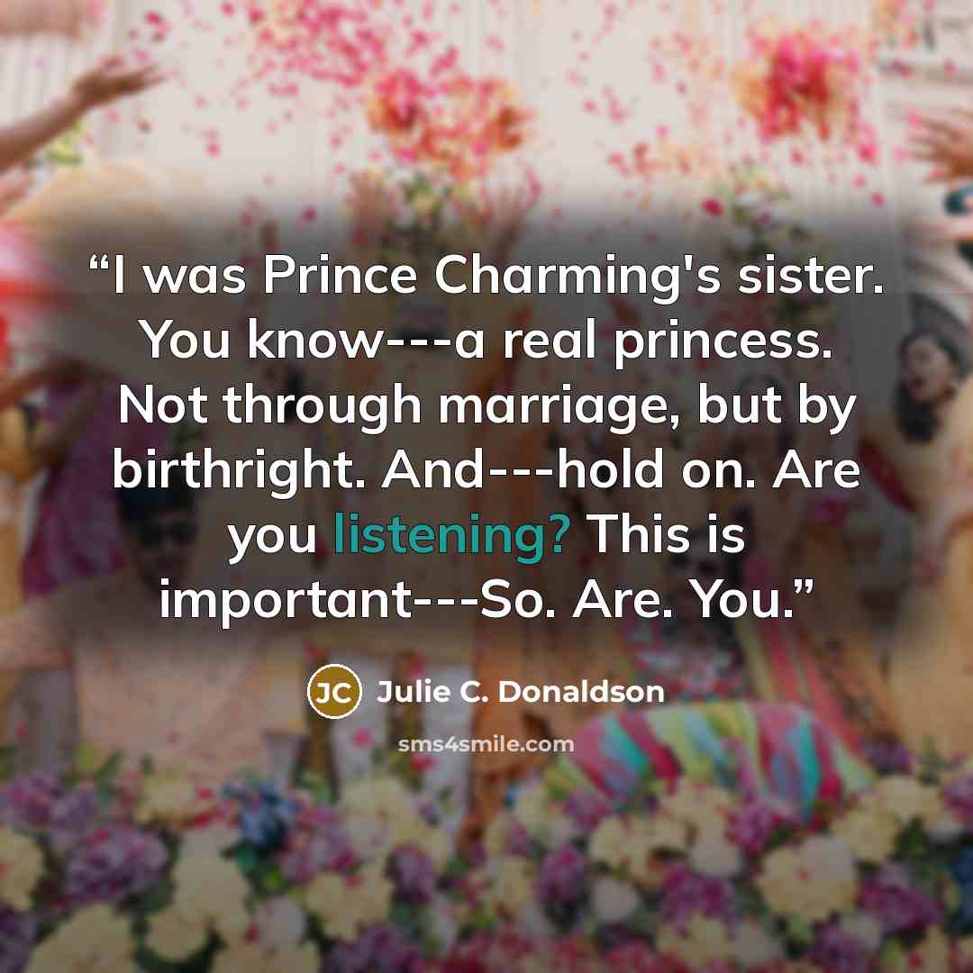 “I was Prince Charming's sister. You know---a real princess. Not through marriage, but by birthright. And---hold on. Are you listening? This is important---So. Are. You.” quote by Julie C. Donaldson