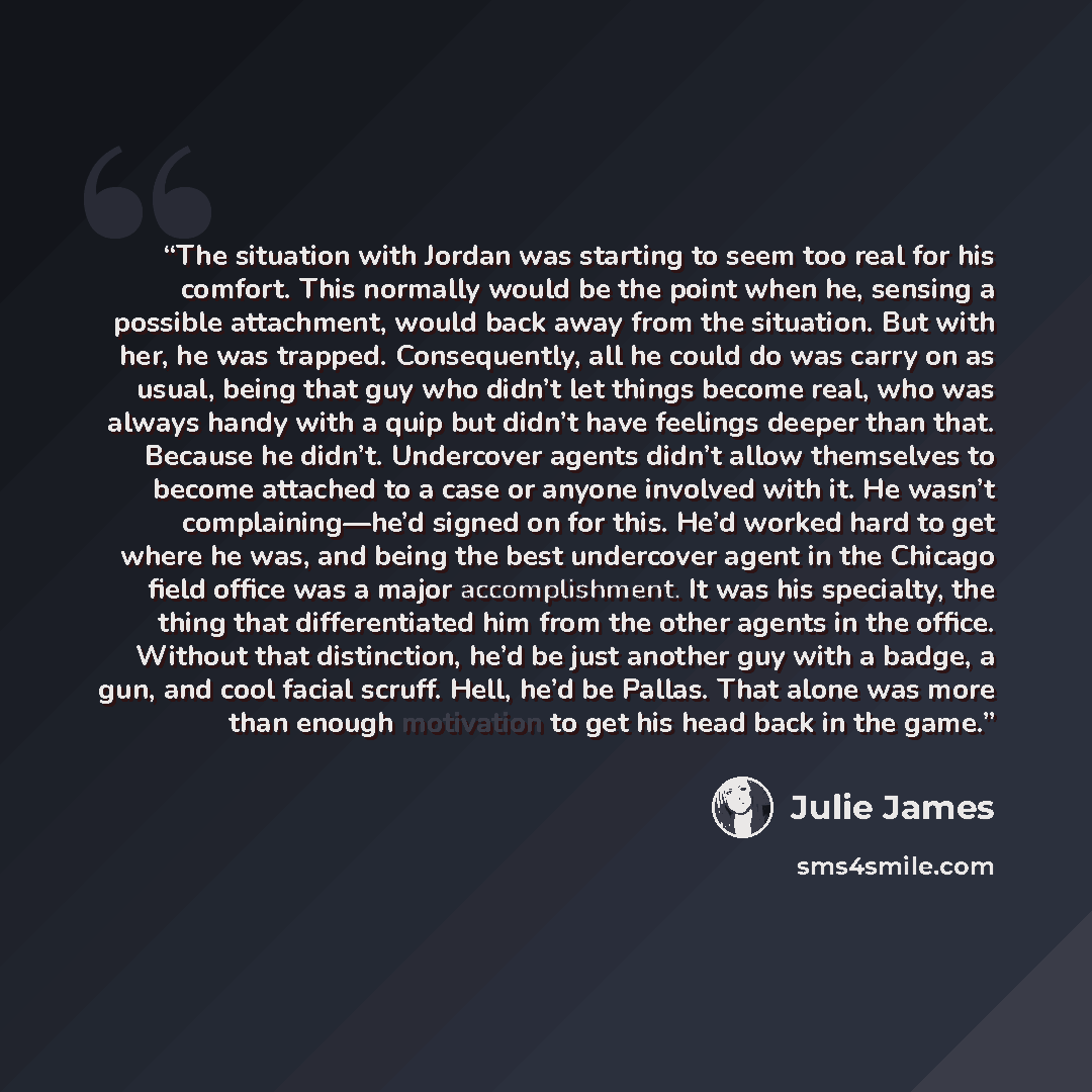 “The situation with Jordan was starting to seem too real for his comfort. This normally would be the point when he, sensing a possible attachment, would back away from the situation. But with her, he was trapped. Consequently, all he could do was carry on as usual, being that guy who didn’t let…” quote by Julie James