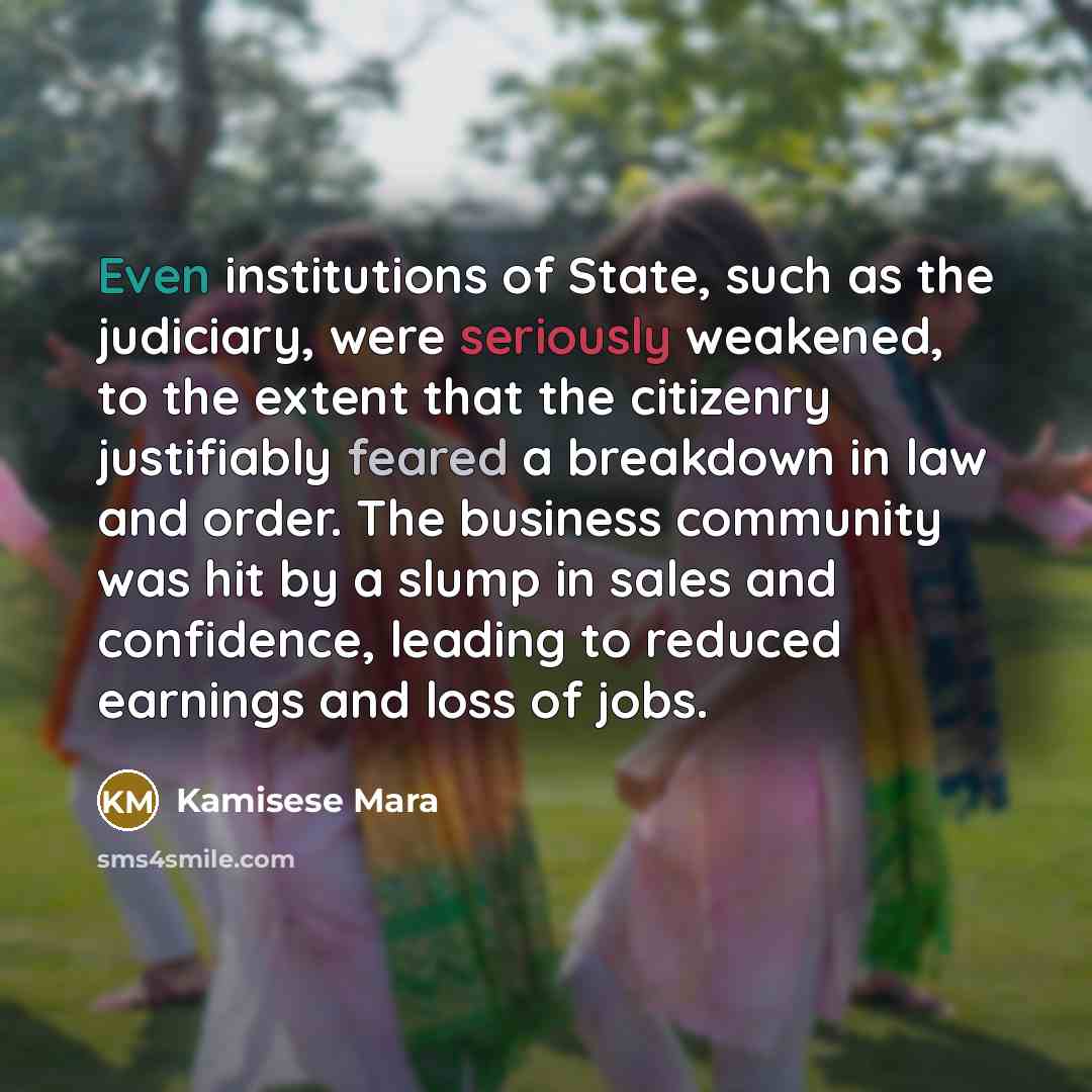 “Even institutions of State, such as the judiciary, were seriously weakened, to the extent that the citizenry justifiably feared a breakdown in law and order. The business community was hit by a slump in sales and confidence, leading to reduced earnings and loss of jobs.” quote by Kamisese Mara