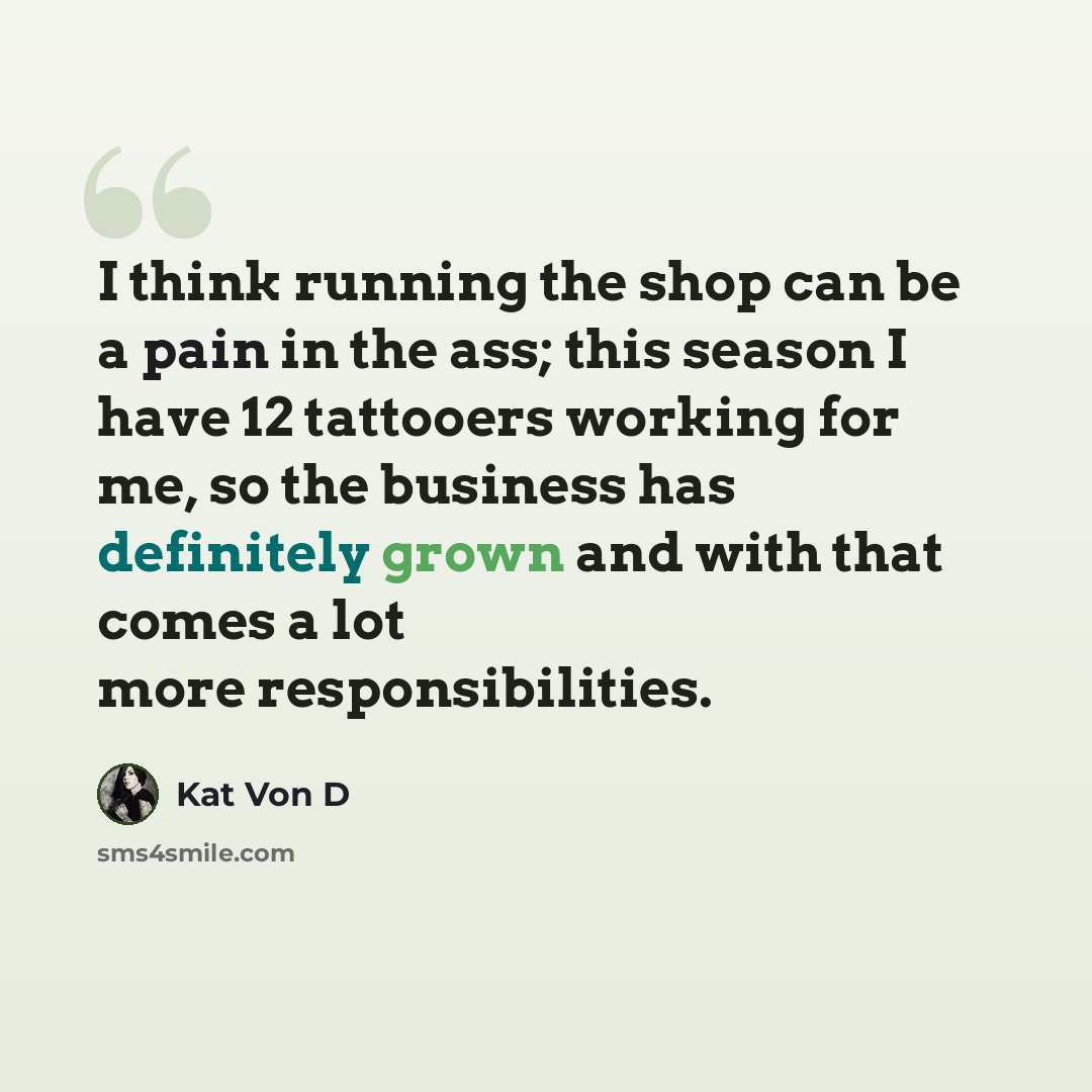 “I think running the shop can be a pain in the ass; this season I have 12 tattooers working for me, so the business has definitely grown and with that comes a lot more responsibilities.” quote by Kat Von D