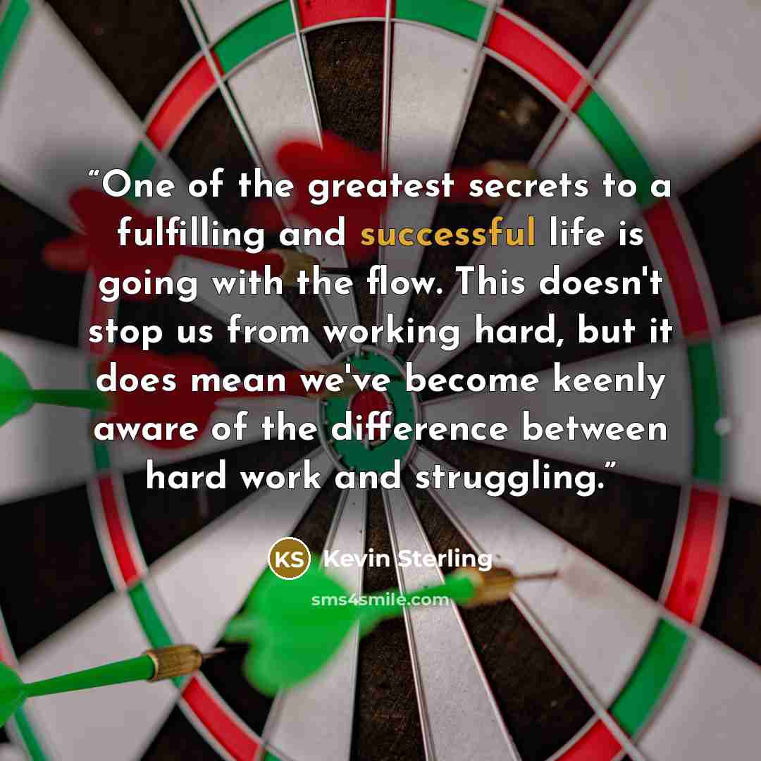 “One of the greatest secrets to a fulfilling and successful life is going with the flow. This doesn't stop us from working hard, but it does mean we've become keenly aware of the difference between hard work and struggling.” quote by Kevin Sterling