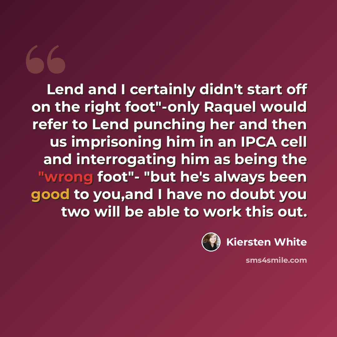 “Lend and I certainly didn't start off on the right foot"-only Raquel would refer to Lend punching her and then us imprisoning him in an IPCA cell and interrogating him as being the "wrong foot"- "but he's always been good to you,and I have no doubt you two will be able to work this out.” quote by Kiersten White