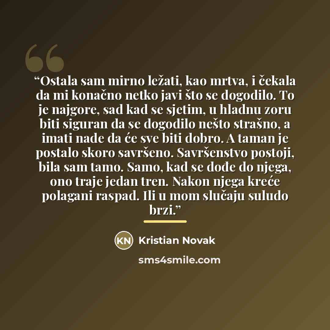 “Ostala sam mirno ležati, kao mrtva, i čekala da mi konačno netko javi što se dogodilo. To je najgore, sad kad se sjetim, u hladnu zoru biti siguran da se dogodilo nešto strašno, a imati nade da će sve biti dobro. A taman je postalo skoro savršeno. Savršenstvo postoji, bila sam tamo. Samo, kad se…” quote by Kristian Novak