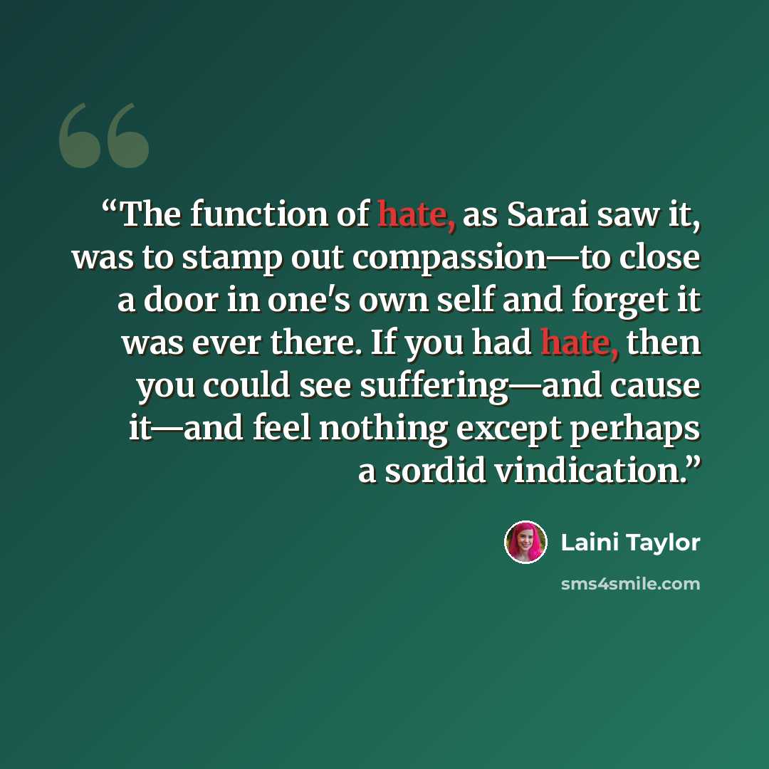 “The function of hate, as Sarai saw it, was to stamp out compassion—to close a door in one's own self and forget it was ever there. If you had hate, then you could see suffering—and cause it—and feel nothing except perhaps a sordid vindication.” quote by Laini Taylor