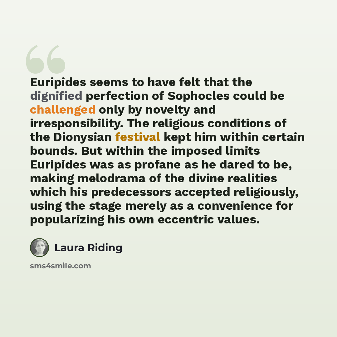 “Euripides seems to have felt that the dignified perfection of Sophocles could be challenged only by novelty and irresponsibility. The religious conditions of the Dionysian festival kept him within certain bounds. But within the imposed limits Euripides was as profane as he dared to be, making…” quote by Laura Riding