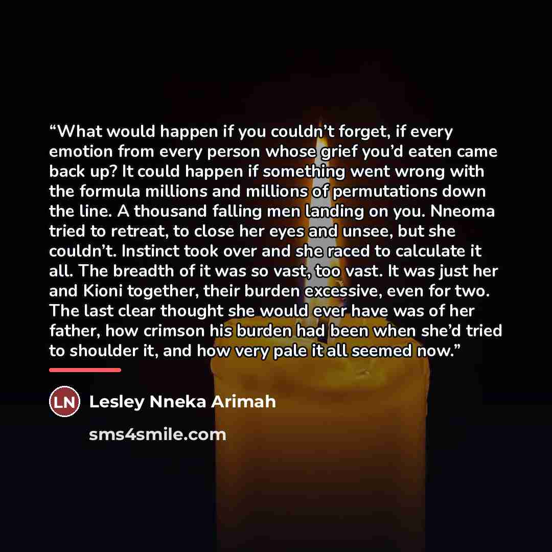 “What would happen if you couldn’t forget, if every emotion from every person whose grief you’d eaten came back up? It could happen if something went wrong with the formula millions and millions of permutations down the line. A thousand falling men landing on you. Nneoma tried to retreat, to close…” quote by Lesley Nneka Arimah