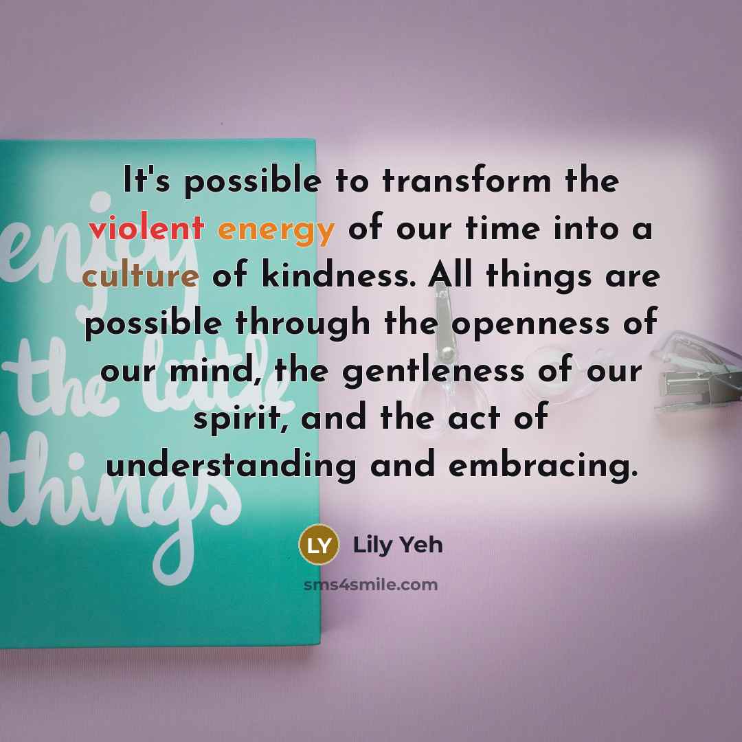 “It's possible to transform the violent energy of our time into a culture of kindness. All things are possible through the openness of our mind, the gentleness of our spirit, and the act of understanding and embracing.” quote by Lily Yeh