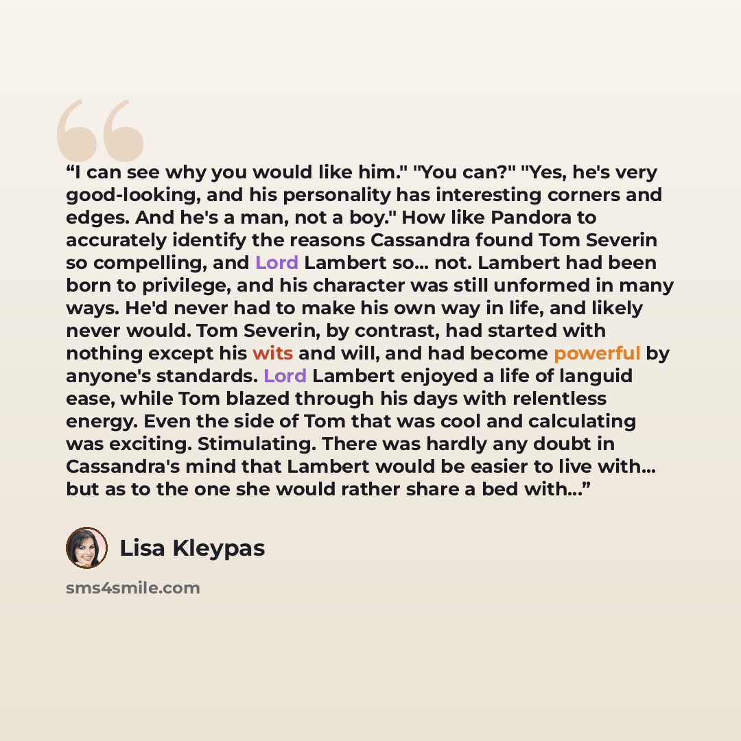 “I can see why you would like him." "You can?" "Yes, he's very good-looking, and his personality has interesting corners and edges. And he's a man, not a boy." How like Pandora to accurately identify the reasons Cassandra found Tom Severin so compelling, and Lord Lambert so... not. Lambert had been…” quote by Lisa Kleypas