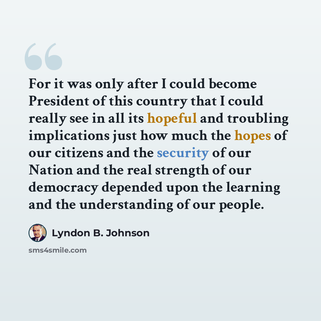 “For it was only after I could become President of this country that I could really see in all its hopeful and troubling implications just how much the hopes of our citizens and the security of our Nation and the real strength of our democracy depended upon the learning and the understanding of our…” quote by Lyndon B. Johnson