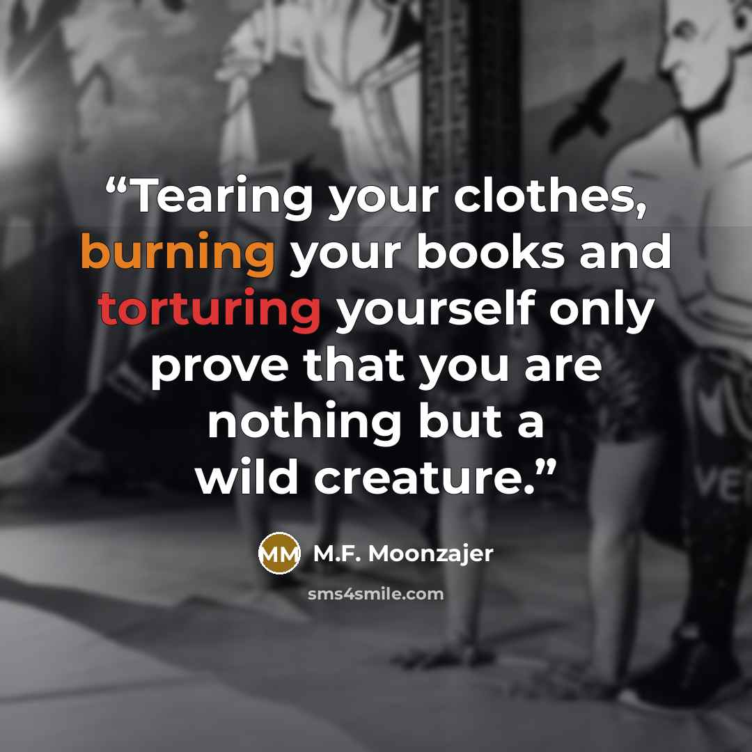 “Tearing your clothes, burning your books and torturing yourself only prove that you are nothing but a wild creature.” quote by M.F. Moonzajer